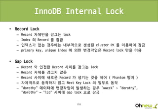 153
InnoDB Internal Lock
• Record Lock
– Record 자체만을 잠그는 lock
– Index 의 Record 를 잠금
– 인덱스가 없는 경우에는 내부적으로 생성된 cluster PK 를 이용하여 잠금
– primary key, unique index 에 의한 변경작업은 Record lock 만을 이용
• Gap Lock
– Record 와 인접한 Record 사이를 잠그는 lock
– Record 자체를 잠그지 않음
– Record 사이에 새로운 Record 가 생기는 것을 제어 ( Phantom 방지 )
– 자체적으로 동작하지 않고 Next Key Lock 의 일부로 동작
– “dorothy” 데이터에 변경작업이 발생하는 경우 “wwcck” ~ “dorothy”,
“dorothy” ~ “lcd” 사이에 gap lock 으로 잠금
 