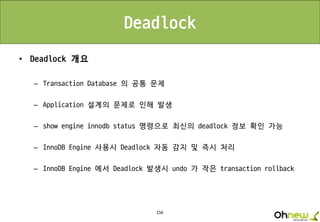156
Deadlock
• Deadlock 개요
– Transaction Database 의 공통 문제
– Application 설계의 문제로 인해 발생
– show engine innodb status 명령으로 최신의 deadlock 정보 확인 가능
– InnoDB Engine 사용시 Deadlock 자동 감지 및 즉시 처리
– InnoDB Engine 에서 Deadlock 발생시 undo 가 작은 transaction rollback
 