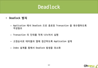 157
Deadlock
• Deadlock 방지
– Application 에서 Deadlock 으로 종료된 Transaction 을 재수행하도록
작성필요
– Transaction 의 단위를 작게 나누어서 실행
– 고정순서로 테이블과 열에 접근하도록 Application 설계
– Index 설계를 통해서 Deadlock 발생을 최소화
 