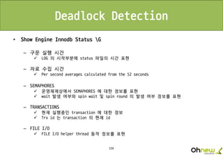 159
Deadlock Detection
• Show Engine Innodb Status G
– 구문 실행 시간
 LOG 의 시작부분에 status 파일의 시간 표현
– 자료 수집 시간
 Per second averages calculated from the 52 seconds
– SEMAPHORES
 운영체제상에서 SEMAPHORES 에 대한 정보를 표현
 wait 발생 여부와 spin wait 및 spin round 의 발생 여부 정보를 표현
– TRANSACTIONS
 현재 실행중인 transaction 에 대한 정보
 Trx id 는 transaction 의 현재 id
– FILE I/O
 FILE I/O helper thread 동작 정보를 표현
 
