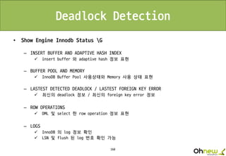 160
Deadlock Detection
• Show Engine Innodb Status G
– INSERT BUFFER AND ADAPTIVE HASH INDEX
 insert buffer 와 adaptive hash 정보 표현
– BUFFER POOL AND MEMORY
 InnoDB Buffer Pool 사용상태와 Memory 사용 상태 표현
– LASTEST DETECTED DEADLOCK / LASTEST FOREIGN KEY ERROR
 최신의 deadlock 정보 / 최신의 foreign key error 정보
– ROW OPERATIONS
 DML 및 select 한 row operation 정보 표현
– LOGS
 InnoDB 의 log 정보 확인
 LSN 및 flush 된 log 번호 확인 가능
 