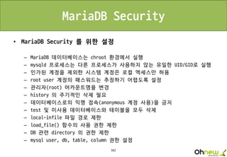 162
MariaDB Security
• MariaDB Security 를 위한 설정
– MariaDB 데이터베이스는 chroot 환경에서 실행
– mysqld 프로세스는 다른 프로세스가 사용하지 않는 유일한 UID/GID로 실행
– 인가된 계정을 제외한 시스템 계정은 로컬 엑세스만 허용
– root user 계정의 패스워드는 추정하기 어렵도록 설정
– 관리자(root) 어카운트명을 변경
– history 의 주기적인 삭제 필요
– 데이터베이스로의 익명 접속(anonymous 계정 사용)을 금지
– test 및 미사용 데이터베이스와 테이블을 모두 삭제
– local-infile 파일 경로 제한
– load_file() 함수의 사용 권한 제한
– DB 관련 directory 의 권한 제한
– mysql user, db, table, column 권한 설정
 