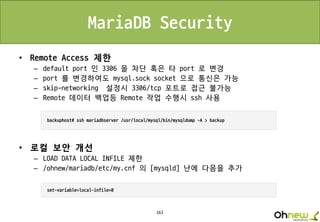 163
MariaDB Security
• Remote Access 제한
– default port 인 3306 을 차단 혹은 타 port 로 변경
– port 를 변경하여도 mysql.sock socket 으로 통신은 가능
– skip-networking 설정시 3306/tcp 포트로 접근 불가능
– Remote 데이터 백업등 Remote 작업 수행시 ssh 사용
• 로컬 보안 개선
– LOAD DATA LOCAL INFILE 제한
– /ohnew/mariadb/etc/my.cnf 의 [mysqld] 난에 다음을 추가
 