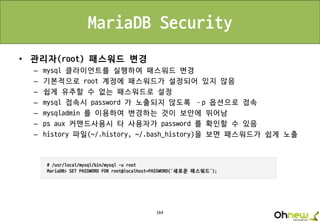 164
MariaDB Security
• 관리자(root) 패스워드 변경
– mysql 클라이언트를 실행하여 패스워드 변경
– 기본적으로 root 계정에 패스워드가 설정되어 있지 않음
– 쉽게 유추할 수 없는 패스워드로 설정
– mysql 접속시 password 가 노출되지 않도록 –p 옵션으로 접속
– mysqladmin 를 이용하여 변경하는 것이 보안에 뛰어남
– ps aux 커맨드사용시 타 사용자가 password 를 확인할 수 있음
– history 파일(~/.history, ~/.bash_history)을 보면 패스워드가 쉽게 노출
 
