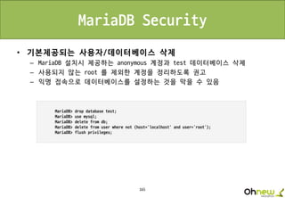 165
MariaDB Security
• 기본제공되는 사용자/데이터베이스 삭제
– MariaDB 설치시 제공하는 anonymous 계정과 test 데이터베이스 삭제
– 사용되지 않는 root 를 제외한 계정을 정리하도록 권고
– 익명 접속으로 데이터베이스를 설정하는 것을 막을 수 있음
 