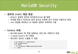 166
MariaDB Security
• 관리자 (root) 계정 변경
– default 설정인 관리자 어카운트(root) 를 말함
– 무차별 대입 & 딕셔너리 공격 등으로 추측해 내기 어려운 이름으로 변경
– root 계정을 제외하고 타 계정에 권한만 부여하여 사용
• history 삭제
– MariaDB daemon 에 의해 실행되는 모든 SQL 커맨드가 저장
– ~/.mysql_history 에 기록됨
– 패스워드 정보도 노출될 수 있음
 