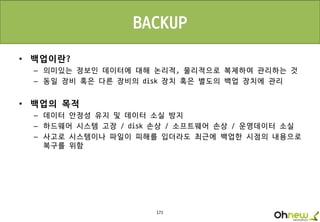 171
• 백업이란?
– 의미있는 정보인 데이터에 대해 논리적, 물리적으로 복제하여 관리하는 것
– 동일 장비 혹은 다른 장비의 disk 장치 혹은 별도의 백업 장치에 관리
• 백업의 목적
– 데이터 안정성 유지 및 데이터 소실 방지
– 하드웨어 시스템 고장 / disk 손상 / 소프트웨어 손상 / 운영데이터 소실
– 사고로 시스템이나 파일이 피해를 입더라도 최근에 백업한 시점의 내용으로
복구를 위함
BACKUP
 