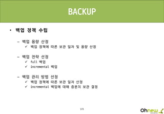 173
• 백업 정책 수립
– 백업 용량 산정
 백업 정책에 따른 보관 일자 및 용량 산정
– 백업 전략 선정
 full 백업
 incremental 백업
– 백업 관리 방법 선정
 백업 정책에 따른 보관 일자 산정
 incremental 백업에 대해 증분치 보관 결정
BACKUP
 