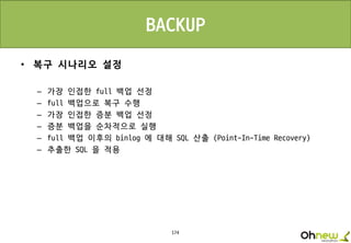 174
BACKUP
• 복구 시나리오 설정
– 가장 인접한 full 백업 선정
– full 백업으로 복구 수행
– 가장 인접한 증분 백업 선정
– 증분 백업을 순차적으로 실행
– full 백업 이후의 binlog 에 대해 SQL 산출 (Point-In-Time Recovery)
– 추출한 SQL 을 적용
 