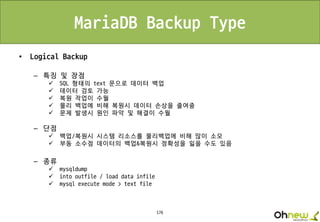 176
MariaDB Backup Type
• Logical Backup
– 특징 및 장점
 SQL 형태의 text 문으로 데이터 백업
 데이터 검토 가능
 복원 작업이 수월
 물리 백업에 비해 복원시 데이터 손상을 줄여줌
 문제 발생시 원인 파악 및 해결이 수월
– 단점
 백업/복원시 시스템 리소스를 물리백업에 비해 많이 소모
 부동 소수점 데이터의 백업&복원시 정확성을 잃을 수도 있음
– 종류
 mysqldump
 into outfile / load data infile
 mysql execute mode > text file
 