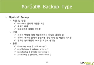 177
MariaDB Backup Type
• Physical Backup
– 특징 및 장점
 MariaDB의 물리적 파일을 백업
 속도가 빠름
 대체적으로 작업이 단순함
– 단점
 논리적 백업에 비해 백업해야하는 파일의 크기가 큼
 데이터 복구시 문제가 발생하면 원인 파악 및 해결이 어려움
 필요한 논리개념의 data 만 백업이 불가능
– 종류
 directory copy ( cold backup )
 mysqlhotcopy ( myisam, archive )
 mariabackup ( innodb hot backup )
 xtrabackup ( percona, open source )
 