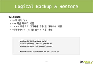 179
Logical Backup & Restore
• mysqldump
– 논리 백업 방식
– row 기반 데이터 백업
– insert 구문으로 데이터를 추출 및 저장하여 백업
– 데이터베이스, 테이블 단위로 백업 가능
 