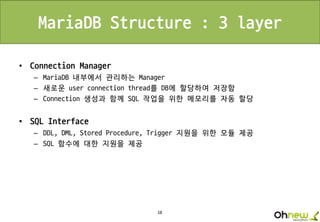 18
MariaDB Structure : 3 layer
• Connection Manager
– MariaDB 내부에서 관리하는 Manager
– 새로운 user connection thread를 DB에 할당하여 저장함
– Connection 생성과 함께 SQL 작업을 위한 메모리를 자동 할당
• SQL Interface
– DDL, DML, Stored Procedure, Trigger 지원을 위한 모듈 제공
– SQL 함수에 대한 지원을 제공
 