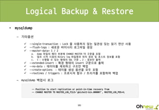 181
Logical Backup & Restore
• mysqldump
– 기타옵션
 --single-transaction : Lock 을 사용하지 않는 일관성 있는 읽기 연산 사용
 --flush-logs : 새로운 바이너리 로그파일 생성
 --master-data= 1 / 2
a. dump 파일의 헤더 부분에 CHANGE MASTER TO 구문을 포함
b. 덤프 시작 시점의 Binary log 파일명과 위치 정보 및 호스트 정보를 포함
c. 1 : 수행할 수 있는 형태의 SQL 구문 , 2 : 정보만 출력
 --extended-insert : 확장 형태의 insert 구문으로 출력
 --no-data : 테이터를 제외하고 구조만 백업
 --create-options : 테이블 생성 옵션을 모두 포함
 --routines / triggers : 프로시저 함수 / 트리거를 포함하여 백업
– mysqldump 백업시 로그
 