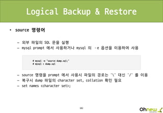 182
Logical Backup & Restore
• source 명령어
– 외부 파일의 SQL 문을 실행
– mysql prompt 에서 사용하거나 mysql 의 –e 옵션을 이용하여 사용
– source 명령을 prompt 에서 사용시 파일의 경로는 ‘’ 대신 ‘/’ 를 이용
– 복구시 dump 파일의 character set, collation 확인 필요
– set names <character set>;
 