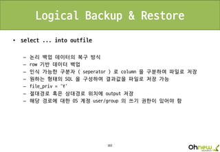 183
Logical Backup & Restore
• select ... into outfile
– 논리 백업 데이터의 복구 방식
– row 기반 데이터 백업
– 인식 가능한 구분자 ( seperator ) 로 column 을 구분하여 파일로 저장
– 원하는 형태의 SQL 을 구성하여 결과값을 파일로 저장 가능
– file_priv = ‘Y’
– 절대경로 혹은 상대경로 위치에 output 저장
– 해당 경로에 대한 OS 계정 user/group 의 쓰기 권한이 있어야 함
 