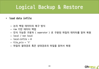 185
Logical Backup & Restore
• load data infile
– 논리 백업 데이터의 복구 방식
– row 기반 데이터 백업
– 인식 가능한 구분자 ( seperator ) 로 구분된 파일의 데이터를 읽어 복원
– local / non local
– local-infile = 0
– file_priv = ‘Y’
– 파일의 절대경로 혹은 상대경로의 파일을 읽어서 복원
 