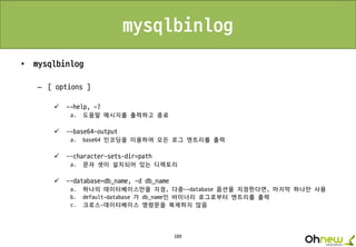 189
mysqlbinlog
• mysqlbinlog
– [ options ]
 --help, -?
a. 도움말 메시지를 출력하고 종료
 --base64-output
a. base64 인코딩을 이용하여 모든 로그 엔트리를 출력
 --character-sets-dir=path
a. 문자 셋이 설치되어 있는 디렉토리
 --database=db_name, -d db_name
a. 하나의 데이터베이스만을 지정, 다중--database 옵션을 지정한다면, 마지막 하나만 사용
b. default-database 가 db_name인 바이너리 로그로부터 엔트리를 출력
c. 크로스-데이터베이스 명령문을 복제하지 않음
 