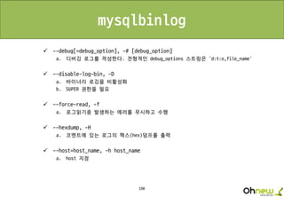 190
mysqlbinlog
 --debug[=debug_option], -# [debug_option]
a. 디버깅 로그를 작성한다. 전형적인 debug_options 스트링은 'd:t:o,file_name'
 --disable-log-bin, -D
a. 바이너리 로깅을 비활성화
b. SUPER 권한을 필요
 --force-read, -f
a. 로그읽기중 발생하는 에러를 무시하고 수행
 --hexdump, -H
a. 코멘트에 있는 로그의 헥스(hex)덤프를 출력
 --host=host_name, -h host_name
a. host 지정
 