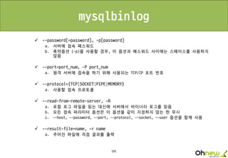 191
mysqlbinlog
 --password[=password], -p[password]
a. 서버에 접속 패스워드
b. 축약옵션 (-p)을 사용할 경우, 이 옵션과 패스워드 사이에는 스페이스를 사용하지
않음
 --port=port_num, -P port_num
a. 원격 서버에 접속을 하기 위해 사용되는 TCP/IP 포트 번호
 --protocol={TCP|SOCKET|PIPE|MEMORY}
a. 사용할 접속 프로토콜
 --read-from-remote-server, -R
a. 로컬 로그 파일을 읽는 대신에 서버에서 바이너리 로그를 읽음
b. 모든 접속 파라미터 옵션은 이 옵션을 같이 지정하지 않는 한 무시
c. --host, --password, --port, --protocol, --socket, --user 옵션을 함께 사용
 --result-file=name, -r name
a. 주어진 파일에 직접 결과를 출력
 