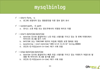 193
mysqlbinlog
 --short-form, -s
a. 로그에 포함되어 있는 명령문만을 다른 정보 없이 표시
 --socket=path, -S path
a. 유닉스 소켓 파일 또는 윈도우에서의 지명된 파이프 이름
 --start-datetime=datetime
a. datetime 인수와 동일하거나 느린 타임 스탬프를 가지고 있는 첫 번째 이벤트에서
바이너리 로그를 읽기 시작
b. DATETIME 또는 TIMESTAMP 데이터 타입에 적합한 포맷 형태로 대입
c. mysqlbinlog --start-datetime="2005-12-25 11:25:56" binlog.000003
d. 포인트-인-타입(point-in-time) 복구 시에 유용
 --stop-datetime=datetime
a. datetime 인수와 동일하거나 빠른 타임 스탬프를 가지고 있는 이벤트가 처음으로 발
생할 때 바이너리 로그를 읽기를 종료
b. 포인트-인-타입(point-in-time) 복구 시에 유용
 