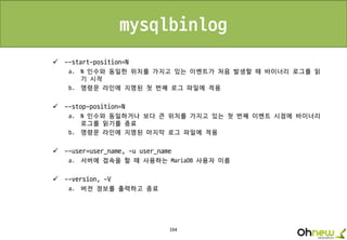 194
mysqlbinlog
 --start-position=N
a. N 인수와 동일한 위치를 가지고 있는 이벤트가 처음 발생할 때 바이너리 로그를 읽
기 시작
b. 명령문 라인에 지명된 첫 번째 로그 파일에 적용
 --stop-position=N
a. N 인수와 동일하거나 보다 큰 위치를 가지고 있는 첫 번째 이벤트 시점에 바이너리
로그를 읽기를 종료
b. 명령문 라인에 지명된 마지막 로그 파일에 적용
 --user=user_name, -u user_name
a. 서버에 접속을 할 때 사용하는 MariaDB 사용자 이름
 --version, -V
a. 버전 정보를 출력하고 종료
 