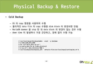 197
Physical Backup & Restore
• Cold Backup
– OS 의 copy 명령을 사용하여 수행
– 물리적인 data file 의 copy 수행중 disk block 이 변경되면 안됨
– MariaDB daemon 을 stop 한 뒤 data block 의 변경이 없는 경우 수행
– down time 이 발생하나 가장 간단하고, 장애 없이 수행 가능
 