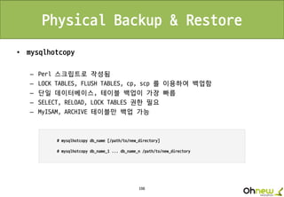198
Physical Backup & Restore
• mysqlhotcopy
– Perl 스크립트로 작성됨
– LOCK TABLES, FLUSH TABLES, cp, scp 를 이용하여 백업함
– 단일 데이터베이스, 테이블 백업이 가장 빠름
– SELECT, RELOAD, LOCK TABLES 권한 필요
– MyISAM, ARCHIVE 테이블만 백업 가능
 