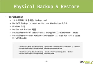 199
Physical Backup & Restore
• mariabackup
– 10.1.26부터 제공되는 backup tool
– MariaDB Backup is based on Percona XtraBackup 2.3.8
– Windows 지원
– Online Hot Backup 제공
– Backup/Restore of Data-at-Rest encrypted XtraDB/InnoDB tables
– Backup/Restore when MariaDB Compression is used for table types
XtraDB/InnoDB
 