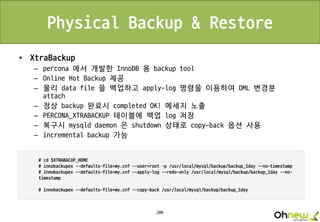200
Physical Backup & Restore
• XtraBackup
– percona 에서 개발한 InnoDB 용 backup tool
– Online Hot Backup 제공
– 물리 data file 을 백업하고 apply-log 명령을 이용하여 DML 변경분
attach
– 정상 backup 완료시 completed OK! 메세지 노출
– PERCONA_XTRABACKUP 테이블에 백업 log 저장
– 복구시 mysqld daemon 은 shutdown 상태로 copy-back 옵션 사용
– incremental backup 가능
 