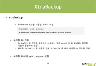 202
XtraBackup
• xtrabackup
 xtrabackup 복구를 이용한 데이터 이관
c. 복구할 DB 기동
 ib_logfile 을 기존과 동일하게 사용하는 경우 my.cnf 의 ib_logfile 옵션을
기존과 동일하게 설정
 새로운 ib_logfile 을 이용할 경우 ib_logfile 을 새로 생성할 수 있도록 삭제
d. 복구할 DB에서 mysql_upgrade 실행
 