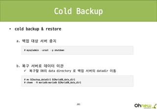 203
Cold Backup
• cold backup & restore
a. 백업 대상 서버 중지
b. 복구 서버로 데이터 이관
 복구할 DB의 data directory 로 백업 서버의 datadir 이동
 