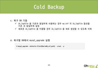204
Cold Backup
c. 복구 DB 기동
 ib_logfile 을 기존과 동일하게 사용하는 경우 my.cnf 의 ib_logfile 옵션을
기존 과 동일하게 설정
 새로운 ib_logfile 을 이용할 경우 ib_logfile 을 새로 생성할 수 있도록 삭제
d. 복구할 DB에서 mysql_upgrade 실행
 