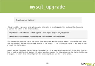 206
- fix_priv_tables represents a script generated internally by mysql_upgrade that contains SQL statements
to upgrade the tables in the mysql database.
- All checked and repaired tables are marked with the current MariaDB version number. This ensures that next
time you run mysql_upgrade with the same version of the server, it can tell whether there is any need to check
or repair the table again.
- mysql_upgrade also saves the MariaDB version number in a file named mysql_upgrade_info in the data directory.
This is used to quickly check whether all tables have been checked for this release so that table-checking can
be skipped. To ignore this file and perform the check regardless, use the --force option.
mysql_upgrade
 