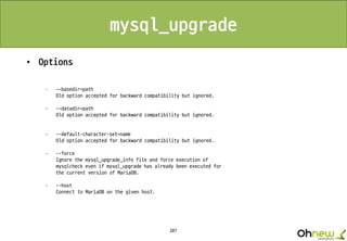 207
mysql_upgrade
• Options
· --basedir=path
Old option accepted for backward compatibility but ignored.
· --datadir=path
Old option accepted for backward compatibility but ignored.
· --default-character-set=name
Old option accepted for backward compatibility but ignored.
· --force
Ignore the mysql_upgrade_info file and force execution of
mysqlcheck even if mysql_upgrade has already been executed for
the current version of MariaDB.
· --host
Connect to MariaDB on the given host.
 