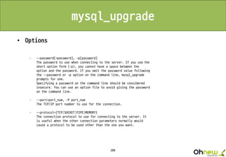208
mysql_upgrade
• Options
· --password[=password], -p[password]
The password to use when connecting to the server. If you use the
short option form (-p), you cannot have a space between the
option and the password. If you omit the password value following
the --password or -p option on the command line, mysql_upgrade
prompts for one.
Specifying a password on the command line should be considered
insecure. You can use an option file to avoid giving the password
on the command line.
· --port=port_num, -P port_num
The TCP/IP port number to use for the connection.
· --protocol={TCP|SOCKET|PIPE|MEMORY}
The connection protocol to use for connecting to the server. It
is useful when the other connection parameters normally would
cause a protocol to be used other than the one you want.
 