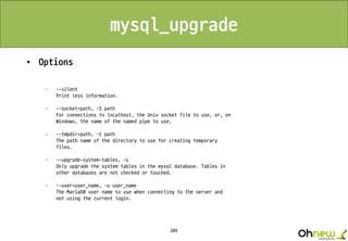 209
mysql_upgrade
• Options
· --silent
Print less information.
· --socket=path, -S path
For connections to localhost, the Unix socket file to use, or, on
Windows, the name of the named pipe to use.
· --tmpdir=path, -t path
The path name of the directory to use for creating temporary
files.
· --upgrade-system-tables, -s
Only upgrade the system tables in the mysql database. Tables in
other databases are not checked or touched.
· --user=user_name, -u user_name
The MariaDB user name to use when connecting to the server and
not using the current login.
 