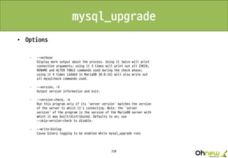 210
mysql_upgrade
• Options
· --verbose
Display more output about the process. Using it twice will print
connection arguments; using it 3 times will print out all CHECK,
RENAME and ALTER TABLE commands used during the check phase;
using it 4 times (added in MariaDB 10.0.14) will also write out
all mysqlcheck commands used.
· --version, -V
Output version information and exit.
· --version-check, -k
Run this program only if its 'server version' matches the version
of the server to which it's connecting. Note: the 'server
version' of the program is the version of the MariaDB server with
which it was built/distributed. Defaults to on; use
--skip-version-check to disable.
· --write-binlog
Cause binary logging to be enabled while mysql_upgrade runs
 