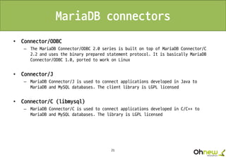 21
MariaDB connectors
• Connector/ODBC
– The MariaDB Connector/ODBC 2.0 series is built on top of MariaDB Connector/C
2.2 and uses the binary prepared statement protocol. It is basically MariaDB
Connector/ODBC 1.0, ported to work on Linux
• Connector/J
– MariaDB Connector/J is used to connect applications developed in Java to
MariaDB and MySQL databases. The client library is LGPL licensed
• Connector/C (libmysql)
– MariaDB Connector/C is used to connect applications developed in C/C++ to
MariaDB and MySQL databases. The library is LGPL licensed
 