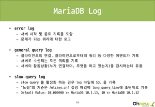 215
MariaDB Log
• error log
– 서버 시작 및 종료 기록을 포함
– 문제가 되는 쿼리에 대한 로그
• general query log
– 클라이언트의 연결, 클라이언트로부터의 쿼리 등 다양한 이벤트가 기록
– 서버로 수신되는 모든 쿼리를 기록
– 서버의 활동상황(누가 연결하며, 무엇을 하고 있는지)을 감시하는데 유용
• slow query log
– slow query 를 활성화 하는 경우 log 파일에 SQL 을 기록
– “느림"의 기준은 /etc/my.cnf 설정 파일에 long_query_time에 초단위로 기록
– Default Value: 10.000000 >= MariaDB 10.1.13, 10 <= MariaDB 10.1.12
 