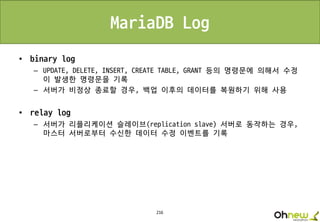 216
MariaDB Log
• binary log
– UPDATE, DELETE, INSERT, CREATE TABLE, GRANT 등의 명령문에 의해서 수정
이 발생한 명령문을 기록
– 서버가 비정상 종료할 경우, 백업 이후의 데이터를 복원하기 위해 사용
• relay log
– 서버가 리플리케이션 슬레이브(replication slave) 서버로 동작하는 경우,
마스터 서버로부터 수신한 데이터 수정 이벤트를 기록
 