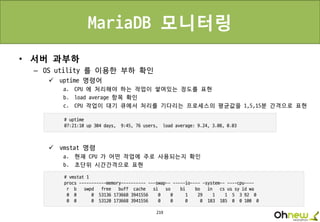 219
MariaDB 모니터링
• 서버 과부하
– OS utility 를 이용한 부하 확인
 uptime 명령어
a. CPU 에 처리해야 하는 작업이 쌓여있는 정도를 표현
b. load average 항목 확인
c. CPU 작업이 대기 큐에서 처리를 기다리는 프로세스의 평균값을 1,5,15분 간격으로 표현
 vmstat 명령
a. 현재 CPU 가 어떤 작업에 주로 사용되는지 확인
b. 초단위 시간간격으로 표현
 