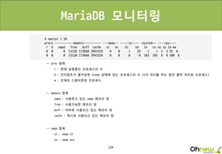 220
MariaDB 모니터링
-- proc 항목
r : 현재 실행중인 프로세스의 수
b : 인터럽트가 불가능한 sleep 상태에 있는 프로세스의 수 (I/O 처리를 하는 동안 블럭 처리된 프로세스)
w : 강제로 스왑아웃된 프로세스
-- memory 항목
swpd : 사용하고 있는 swap 메모리 양
free : 사용가능한 메모리 양
buff : 버퍼로 사용되고 있는 메모리 양
cache : 캐시로 사용되고 있는 메모리 양
-- swap 항목
si : swap in
so : swap out
 