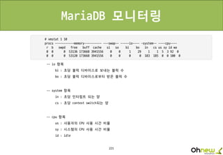 221
MariaDB 모니터링
-- io 항목
bi : 초당 블럭 디바이스로 보내는 블럭 수
bo : 초당 블럭 디바이스로부터 받은 블럭 수
-- system 항목
in : 초당 인터럽트 되는 양
cs : 초당 context switch되는 양
-- cpu 항목
us : 사용자의 CPU 사용 시간 비율
sy : 시스템의 CPU 사용 시간 비율
id : idle
 