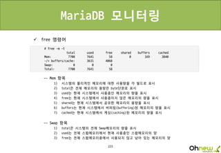 223
MariaDB 모니터링
 free 명령어
-- Mem 항목
1) 시스템의 물리적인 메모리에 대한 사용량을 각 필드로 표시
2) total은 전체 메모리의 용량은 byte단윈로 표시
3) used는 현재 시스템에서 사용중인 메모리의 량을 표시
4) free는 현재 시스템에서 사용중이지 않은 메모리의 량을 표시
5) shared는 현재 시스템에서 공유한 메모리의 용량을 표시
6) buffers는 현재 시스템에서 버퍼링(buffering)된 메모리의 량을 표시
7) cached는 현재 시스템에서 캐싱(caching)된 메모리의 량을 표시
-- Swap 항목
1) total은 시스템의 전체 Swap메모리의 량을 표시
2) used는 전체 스왑메모리에서 현재 사용중인 스왑메모리의 양
3) free는 전체 스왑메모리중에서 사용되지 않고 남아 있는 메모리의 양
 