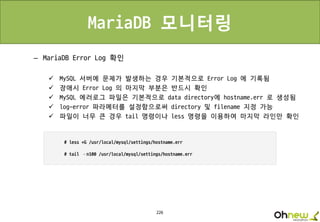 226
MariaDB 모니터링
– MariaDB Error Log 확인
 MySQL 서버에 문제가 발생하는 경우 기본적으로 Error Log 에 기록됨
 장애시 Error Log 의 마지막 부분은 반드시 확인
 MySQL 에러로그 파일은 기본적으로 data directory에 hostname.err 로 생성됨
 log-error 파라메터를 설정함으로써 directory 및 filename 지정 가능
 파일이 너무 큰 경우 tail 명령이나 less 명령을 이용하여 마지막 라인만 확인
 