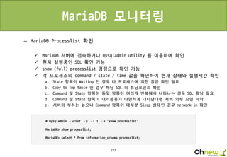 227
MariaDB 모니터링
– MariaDB Processlist 확인
 MariaDB 서버에 접속하거나 mysqladmin utility 를 이용하여 확인
 현재 실행중인 SQL 확인 가능
 show (full) processlist 명령으로 확인 가능
 각 프로세스의 command / state / time 값을 확인하여 현재 상태와 실행시간 확인
a. State 항목이 Waiting 인 경우 타 프로세스에 의한 잠금 확인 필요
b. Copy to tmp table 인 경우 해당 SQL 의 튜닝포인트 확인
c. Command 및 State 항목이 동일 항목이 여러개 반복해서 나타나는 경우 SQL 튜닝 필요
d. Command 및 State 항목이 여러종류가 다양하게 나타난다면 서버 외부 요인 파악
e. 서버의 부하는 높으나 Command 항목이 대부분 Sleep 상태인 경우 network in 확인
 
