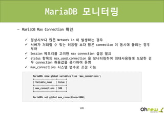 228
MariaDB 모니터링
– MariaDB Max Connection 확인
 평상시보다 많은 Network In 이 발생하는 경우
 서버가 처리할 수 있는 허용량 보다 많은 connection 이 동시에 몰리는 경우
부하
 Session 메모리를 고려한 max connection 설정 필요
 status 항목의 max_used_connection 을 모니터링하여 최대사용량에 도달한 경
우 connection 허용값을 증가하여 운영
 max_connections 시스템 변수로 조정 가능
 