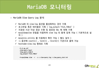 229
MariaDB 모니터링
– MariaDB Slow Query Log 분석
 MariaDB 의 slow-log 옵션을 활성화하는 경우 기록
 로그파일 혹은 테이블로 기록 ( log_output=‘FILE,TABLE’ )
 지정된 시간 이상 정상 수행 및 종료된 SQL 에 대해 기록
 mysqldumpslow 유틸을 이용하여 slow log 의 통계 집계 가능 ( 기본적으로 설
치 )
 mysqlsla utility 를 이용해서 확인 가능 ( 별도 설치 )
 -s 옵션에 count(c) , lock(l) , record(r) 기준으로 출력 가능
 hostname-slow.log 형태로 기록
 