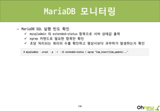 230
MariaDB 모니터링
– MariaDB SQL 실행 빈도 확인
 mysqladmin 의 extended-status 항목으로 서버 상태값 출력
 egrep 커맨드로 필요한 항목만 확인
 초당 처리되는 쿼리의 수를 확인하고 평상시보다 과부하가 발생하는지 확인
 